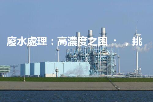 廢水處理：高濃度之困，挑戰(zhàn)與突破！